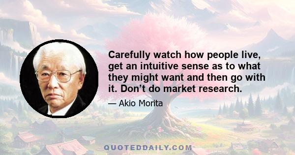 Carefully watch how people live, get an intuitive sense as to what they might want and then go with it. Don’t do market research.