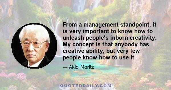 From a management standpoint, it is very important to know how to unleash people's inborn creativity. My concept is that anybody has creative ability, but very few people know how to use it.