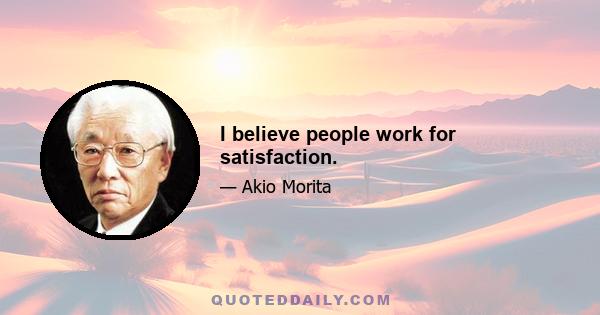 I believe people work for satisfaction.