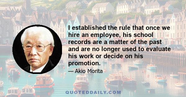 I established the rule that once we hire an employee, his school records are a matter of the past and are no longer used to evaluate his work or decide on his promotion.