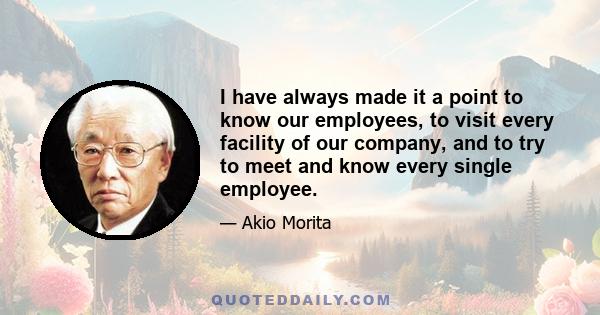 I have always made it a point to know our employees, to visit every facility of our company, and to try to meet and know every single employee.