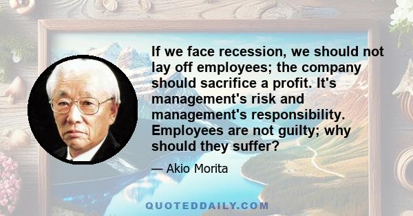 If we face recession, we should not lay off employees; the company should sacrifice a profit. It's management's risk and management's responsibility. Employees are not guilty; why should they suffer?