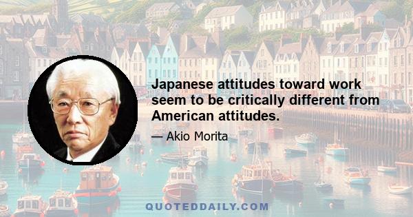 Japanese attitudes toward work seem to be critically different from American attitudes.