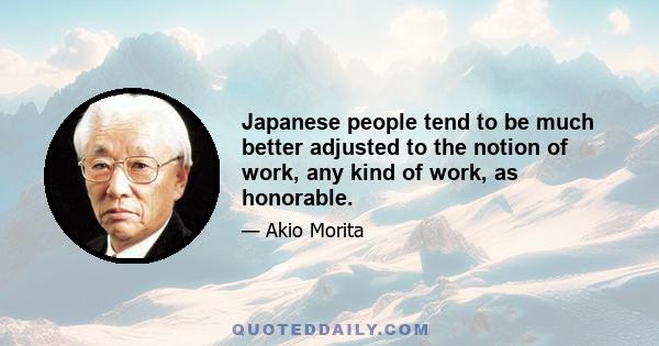 Japanese people tend to be much better adjusted to the notion of work, any kind of work, as honorable.