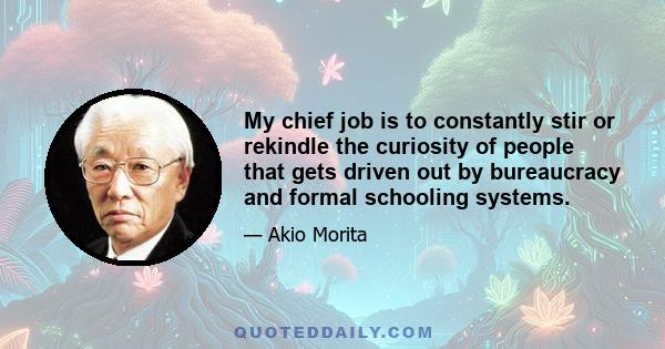 My chief job is to constantly stir or rekindle the curiosity of people that gets driven out by bureaucracy and formal schooling systems.