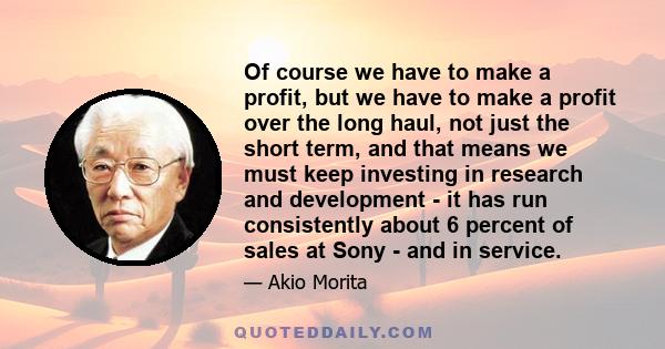 Of course we have to make a profit, but we have to make a profit over the long haul, not just the short term, and that means we must keep investing in research and development - it has run consistently about 6 percent