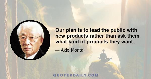 Our plan is to lead the public with new products rather than ask them what kind of products they want.