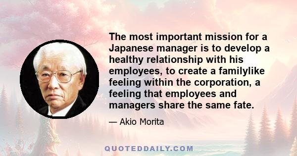 The most important mission for a Japanese manager is to develop a healthy relationship with his employees, to create a familylike feeling within the corporation, a feeling that employees and managers share the same fate.