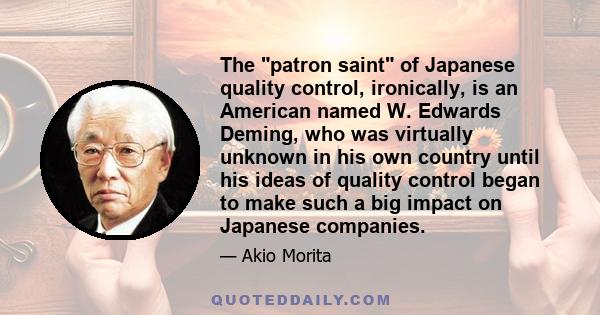 The patron saint of Japanese quality control, ironically, is an American named W. Edwards Deming, who was virtually unknown in his own country until his ideas of quality control began to make such a big impact on