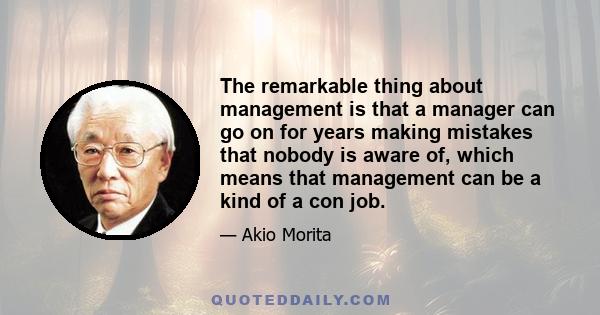 The remarkable thing about management is that a manager can go on for years making mistakes that nobody is aware of, which means that management can be a kind of a con job.