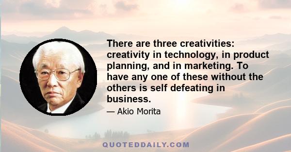 There are three creativities: creativity in technology, in product planning, and in marketing. To have any one of these without the others is self defeating in business.