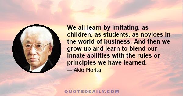 We all learn by imitating, as children, as students, as novices in the world of business. And then we grow up and learn to blend our innate abilities with the rules or principles we have learned.