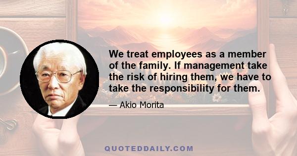 We treat employees as a member of the family. If management take the risk of hiring them, we have to take the responsibility for them.