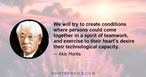 We will try to create conditions where persons could come together in a spirit of teamwork, and exercise to their heart's desire their technological capacity.