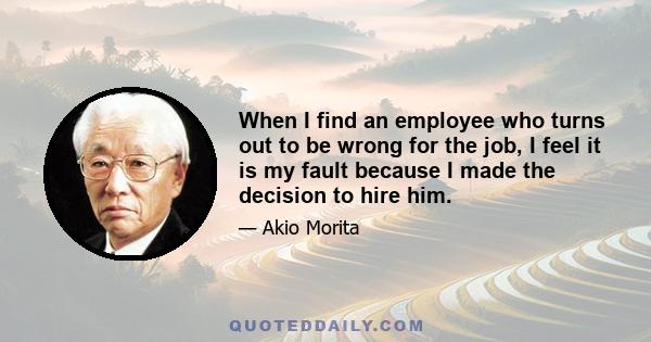 When I find an employee who turns out to be wrong for the job, I feel it is my fault because I made the decision to hire him.