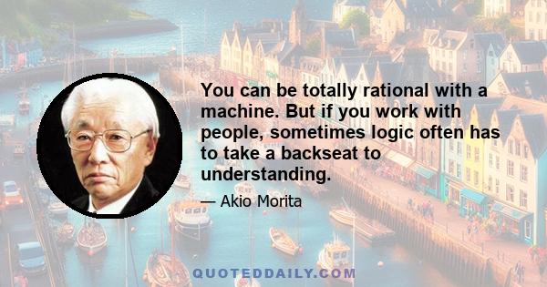 You can be totally rational with a machine. But if you work with people, sometimes logic often has to take a backseat to understanding.