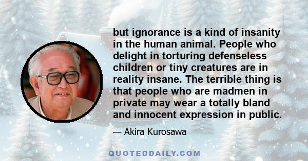 but ignorance is a kind of insanity in the human animal. People who delight in torturing defenseless children or tiny creatures are in reality insane. The terrible thing is that people who are madmen in private may wear 