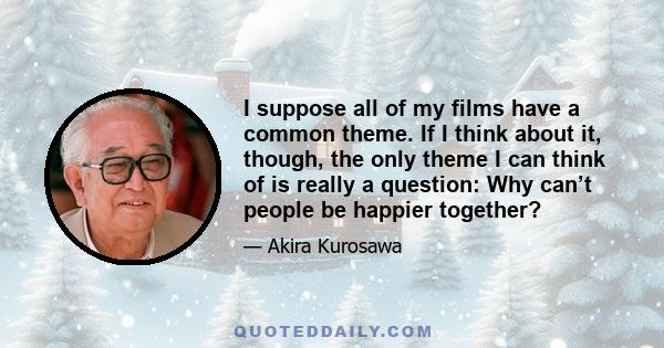 I suppose all of my films have a common theme. If I think about it, though, the only theme I can think of is really a question: Why can’t people be happier together?