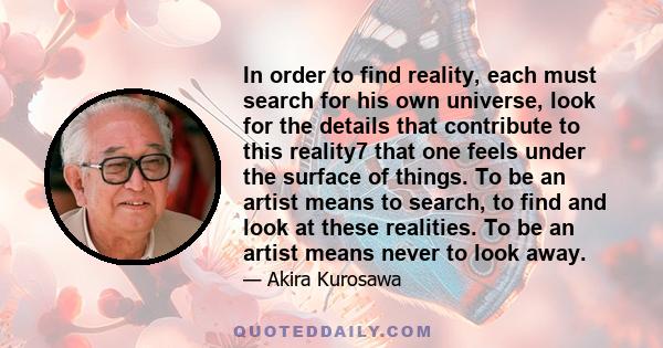 In order to find reality, each must search for his own universe, look for the details that contribute to this reality7 that one feels under the surface of things. To be an artist means to search, to find and look at