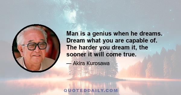 Man is a genius when he dreams. Dream what you are capable of. The harder you dream it, the sooner it will come true.