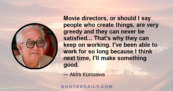 Movie directors, or should I say people who create things, are very greedy and they can never be satisfied... That's why they can keep on working. I've been able to work for so long because I think next time, I'll make