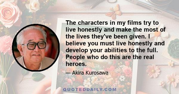 The characters in my films try to live honestly and make the most of the lives they've been given. I believe you must live honestly and develop your abilities to the full. People who do this are the real heroes.