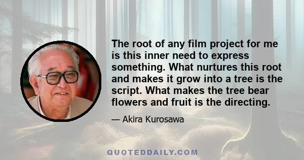 The root of any film project for me is this inner need to express something. What nurtures this root and makes it grow into a tree is the script. What makes the tree bear flowers and fruit is the directing.