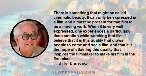 There is something that might be called cinematic beauty. It can only be expressed in a film, and it must be present for that film to be a moving work. When it is very well expressed, one experiences a particularly deep 