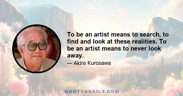 To be an artist means to search, to find and look at these realities. To be an artist means to never look away.