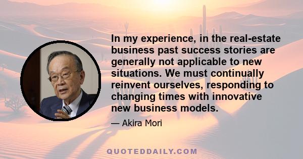 In my experience, in the real-estate business past success stories are generally not applicable to new situations. We must continually reinvent ourselves, responding to changing times with innovative new business models.