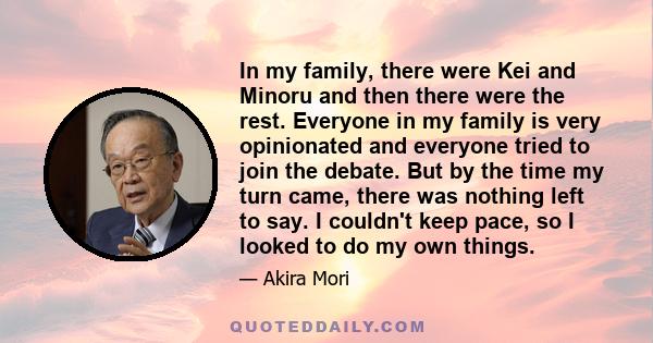 In my family, there were Kei and Minoru and then there were the rest. Everyone in my family is very opinionated and everyone tried to join the debate. But by the time my turn came, there was nothing left to say. I