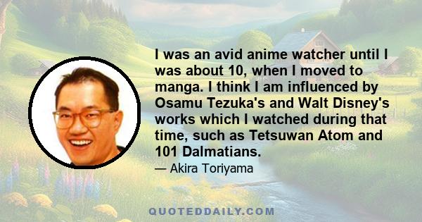 I was an avid anime watcher until I was about 10, when I moved to manga. I think I am influenced by Osamu Tezuka's and Walt Disney's works which I watched during that time, such as Tetsuwan Atom and 101 Dalmatians.