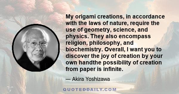 My origami creations, in accordance with the laws of nature, require the use of geometry, science, and physics. They also encompass religion, philosophy, and biochemistry. Overall, I want you to discover the joy of