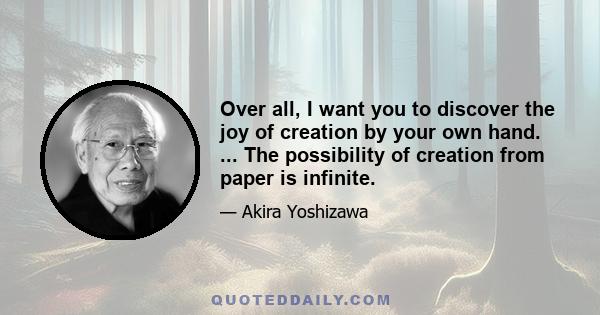 Over all, I want you to discover the joy of creation by your own hand. ... The possibility of creation from paper is infinite.