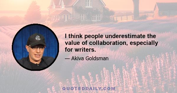 I think people underestimate the value of collaboration, especially for writers.