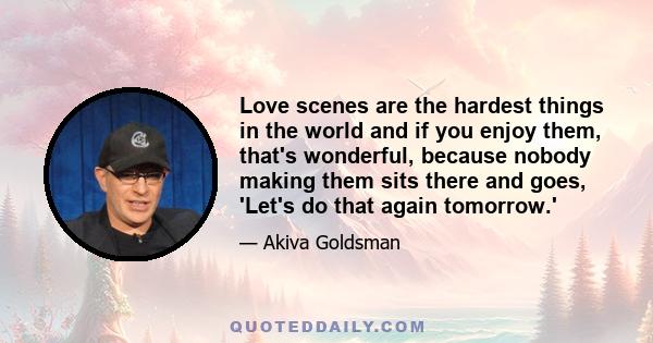 Love scenes are the hardest things in the world and if you enjoy them, that's wonderful, because nobody making them sits there and goes, 'Let's do that again tomorrow.'