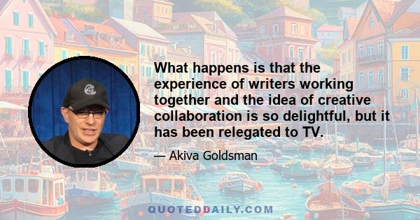 What happens is that the experience of writers working together and the idea of creative collaboration is so delightful, but it has been relegated to TV.