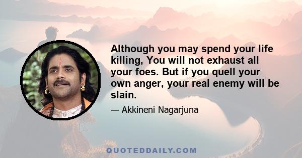 Although you may spend your life killing, You will not exhaust all your foes. But if you quell your own anger, your real enemy will be slain.