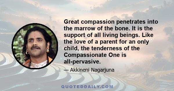 Great compassion penetrates into the marrow of the bone. It is the support of all living beings. Like the love of a parent for an only child, the tenderness of the Compassionate One is all-pervasive.