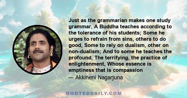 Just as the grammarian makes one study grammar, A Buddha teaches according to the tolerance of his students; Some he urges to refrain from sins, others to do good, Some to rely on dualism, other on non-dualism; And to