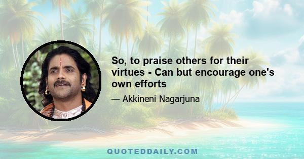 So, to praise others for their virtues - Can but encourage one's own efforts