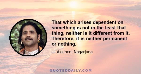 That which arises dependent on something is not in the least that thing, neither is it different from it. Therefore, it is neither permanent or nothing.