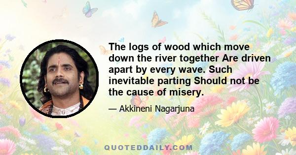 The logs of wood which move down the river together Are driven apart by every wave. Such inevitable parting Should not be the cause of misery.