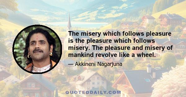 The misery which follows pleasure is the pleasure which follows misery. The pleasure and misery of mankind revolve like a wheel.