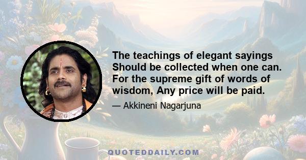 The teachings of elegant sayings Should be collected when one can. For the supreme gift of words of wisdom, Any price will be paid.