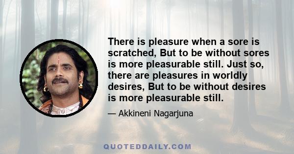 There is pleasure when a sore is scratched, But to be without sores is more pleasurable still. Just so, there are pleasures in worldly desires, But to be without desires is more pleasurable still.