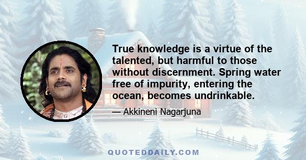 True knowledge is a virtue of the talented, but harmful to those without discernment. Spring water free of impurity, entering the ocean, becomes undrinkable.