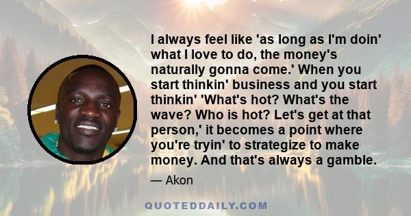 I always feel like 'as long as I'm doin' what I love to do, the money's naturally gonna come.' When you start thinkin' business and you start thinkin' 'What's hot? What's the wave? Who is hot? Let's get at that person,' 