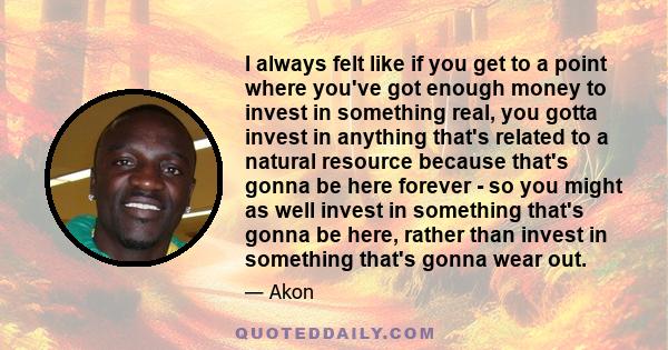 I always felt like if you get to a point where you've got enough money to invest in something real, you gotta invest in anything that's related to a natural resource because that's gonna be here forever - so you might