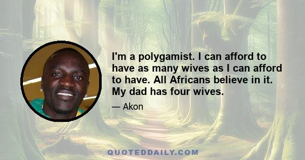 I'm a polygamist. I can afford to have as many wives as I can afford to have. All Africans believe in it. My dad has four wives.